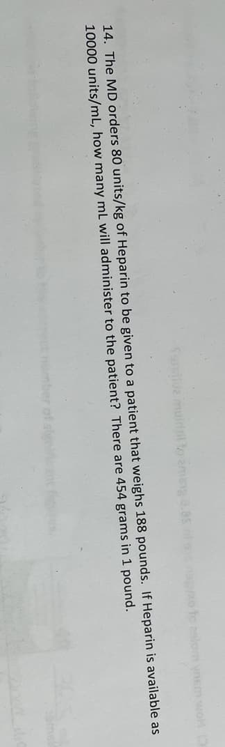 fassilva muidtil to aming 8.85
xo to zalom vnem woH (3
14. The MD orders 80 units/kg of Heparin to be given to a patient that weighs 188 pounds. If Heparin is available as
10000 units/mL, how many mL will administer to the patient? There are 454 grams in 1 pound.