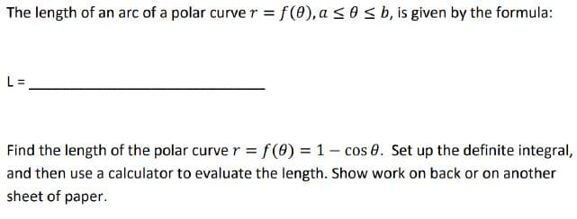 The length of an arc of a polar curve r = f(0), a s0sb, is given by the formula:
L =
Find the length of the polar curve r = f(0) = 1- cos 0. Set up the definite integral,
and then use a calculator to evaluate the length. Show work on back or on another
sheet of paper.
