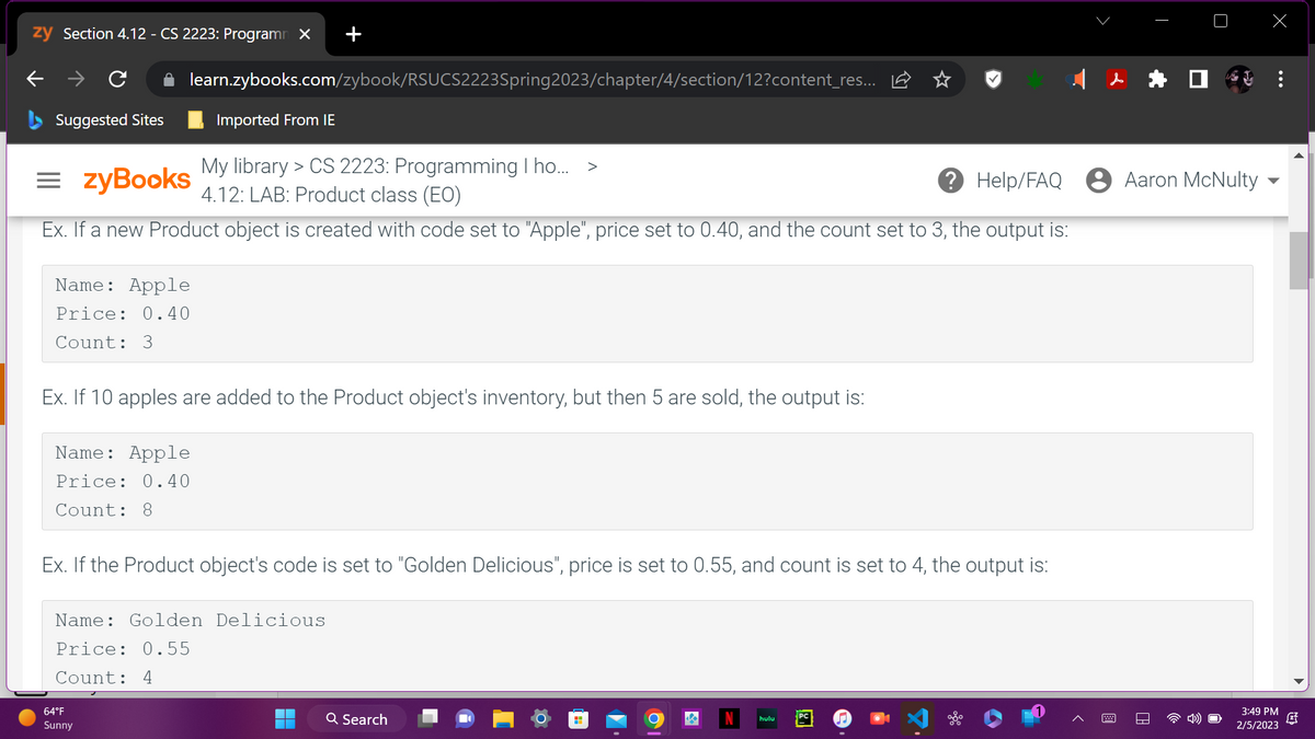 zy Section 4.12 - CS 2223: Programm X
- → C
Suggested Sites
learn.zybooks.com/zybook/RSUCS2223Spring2023/chapter/4/section/12?content_res...
=zyBooks
My library > CS 2223: Programming I ho... >
4.12: LAB: Product class (EO)
Ex. If a new Product object is created with code set to "Apple", price set to 0.40, and the count set to 3, the output is:
Name: Apple
Price: 0.40
Count: 3
Imported From IE
Ex. If 10 apples are added to the Product object's inventory, but then 5 are sold, the output is:
Name: Apple
Price: 0.40
Count: 8
64°F
Sunny
Ex. If the Product object's code is set to "Golden Delicious", price is set to 0.55, and count is set to 4, the output is:
Name: Golden Delicious
Price: 0.55
Count: 4
Q Search
? Help/FAQ Aaron McNulty
hulu
3:49 PM
2/5/2023