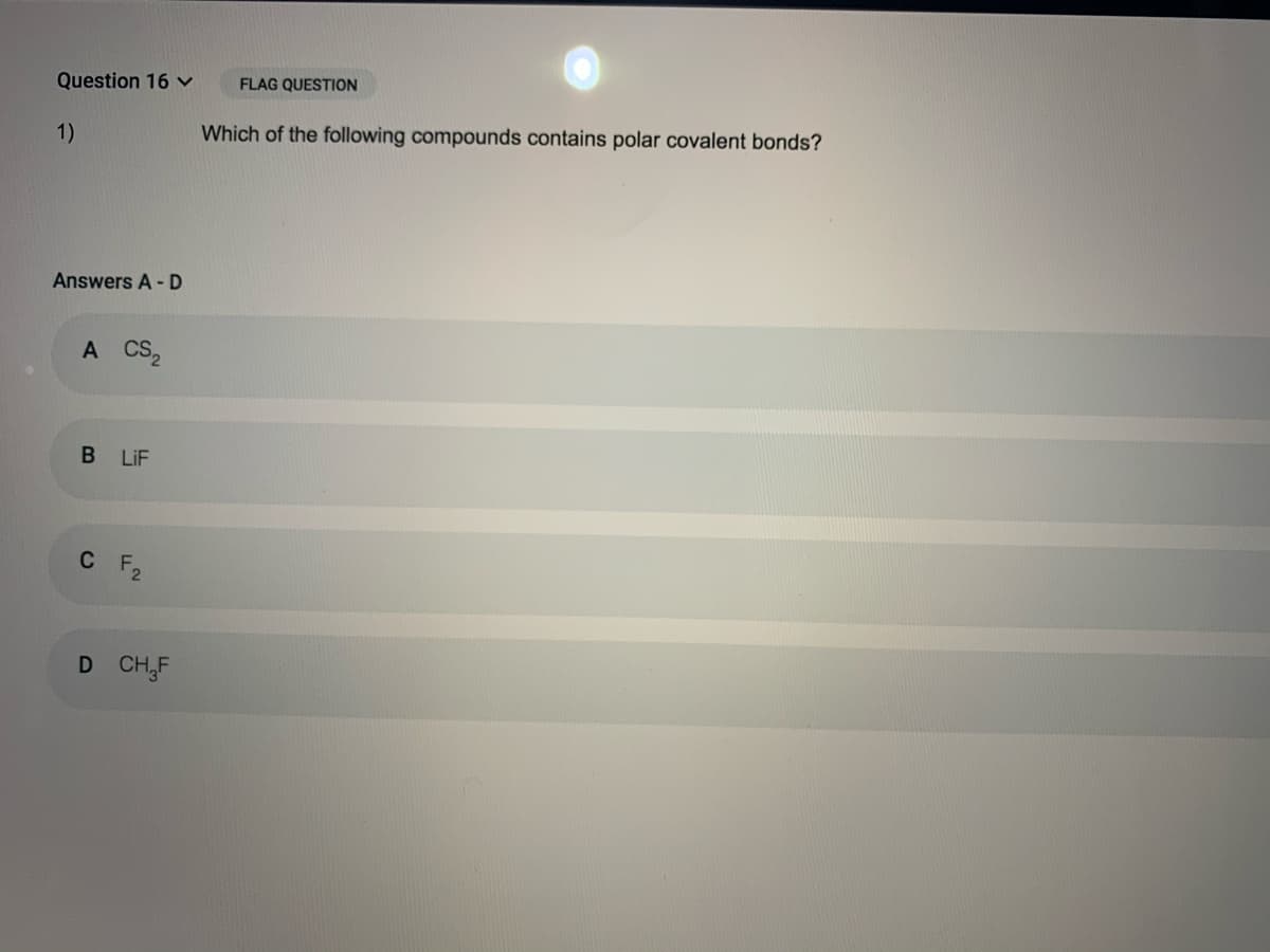 Question 16 v
FLAG QUESTION
1)
Which of the following compounds contains polar covalent bonds?
Answers A - D
A CS,
B LiF
C F2
D CH,F
