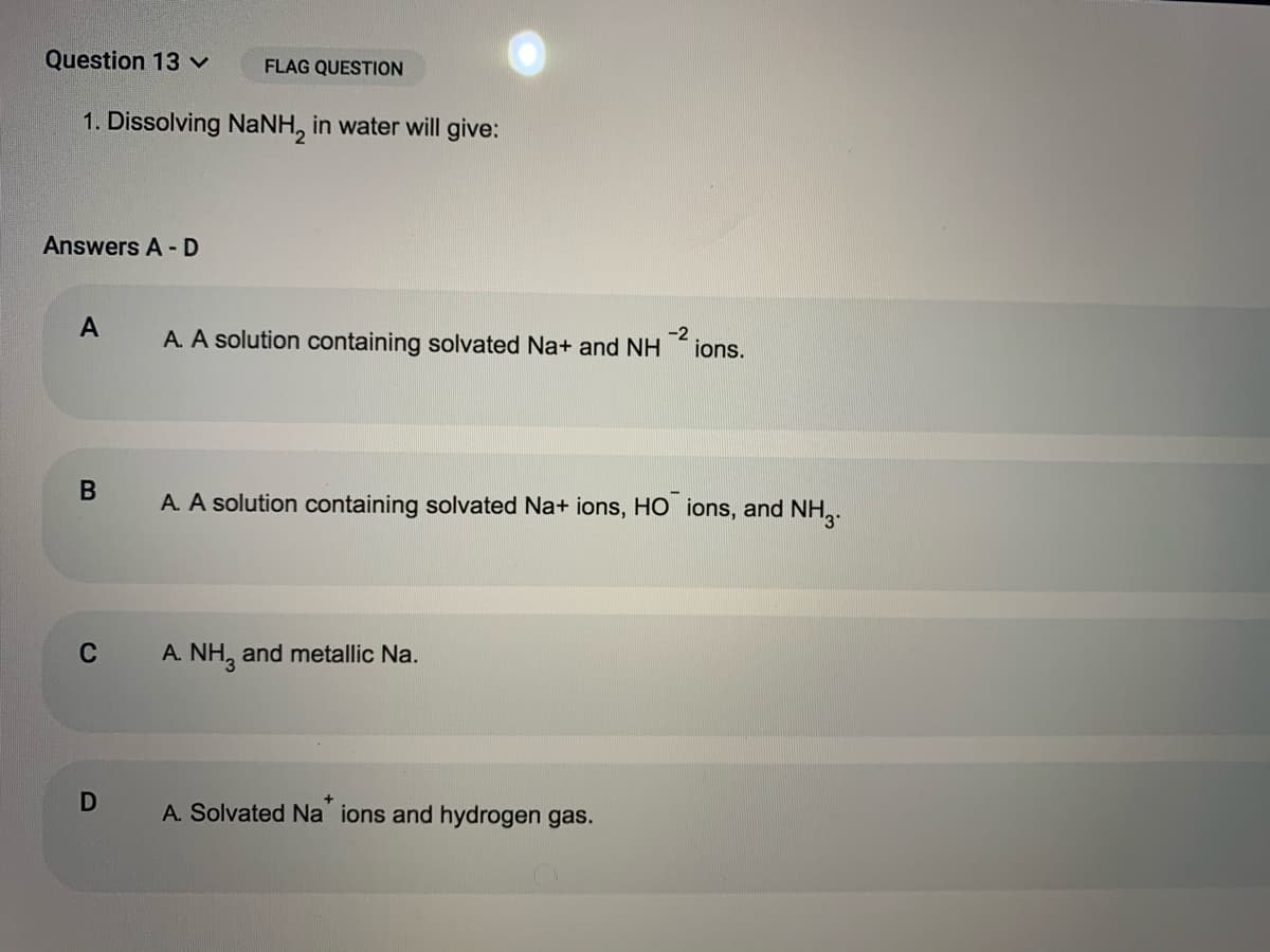 Question 13 v
FLAG QUESTION
1. Dissolving NaNH, in water will give:
Answers A - D
A. A solution containing solvated Na+ and NH
-2
ions.
В
A. A solution containing solvated Na+ ions, HO ions, and NH,.
C
A. NH, and metallic Na.
D
A. Solvated Na ions and hydrogen gas.
