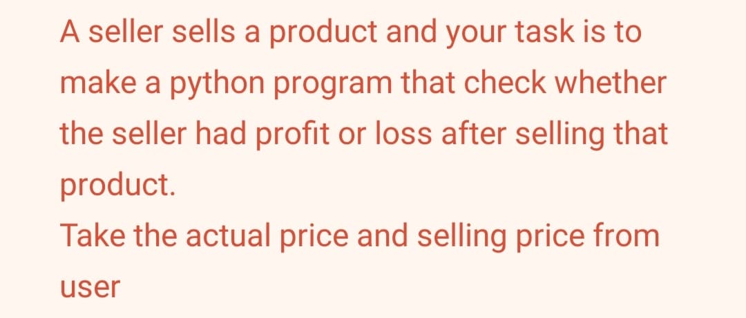 A seller sells a product and your task is to
make a python program that check whether
the seller had profit or loss after selling that
product.
Take the actual price and selling price from
user
