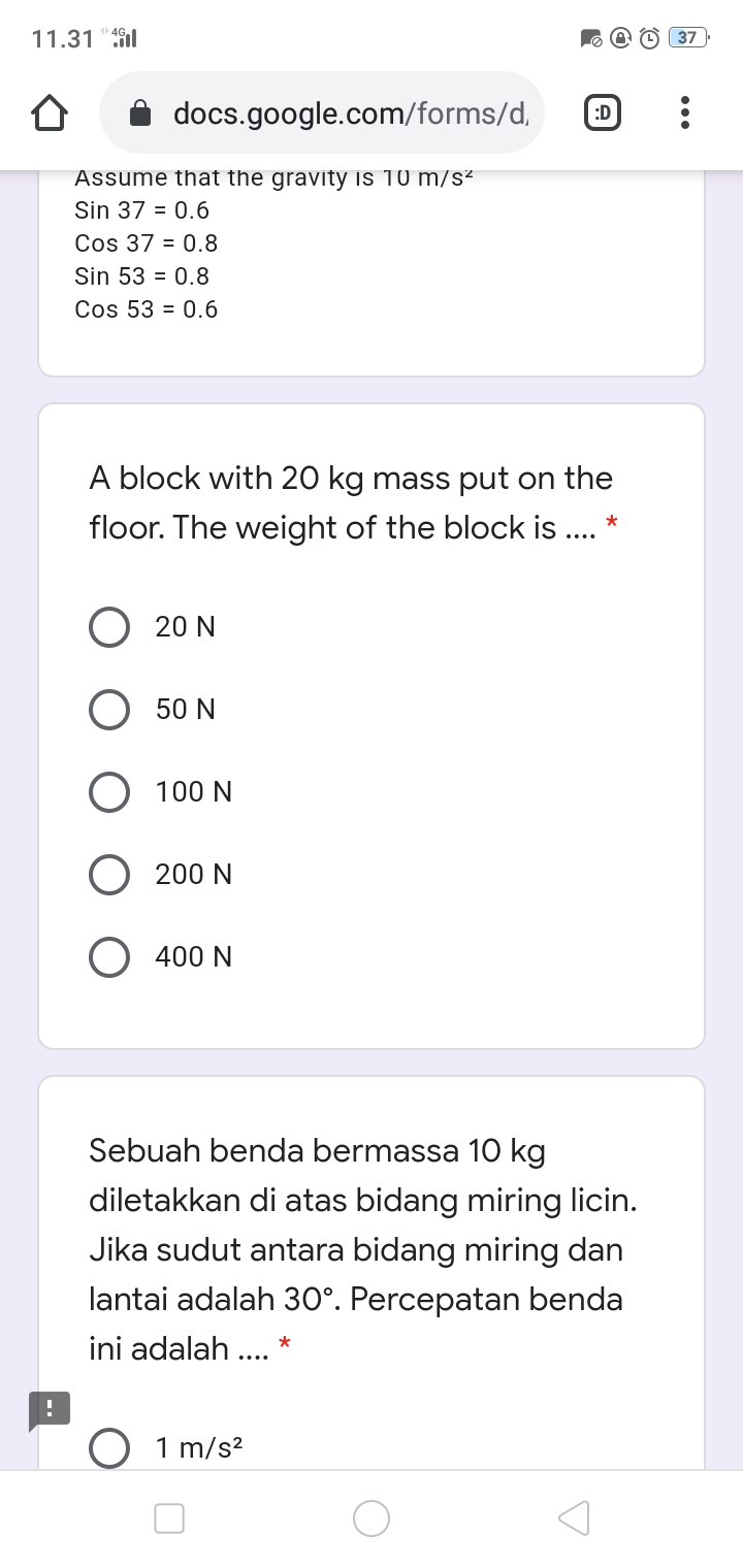 11.31 "9l
37
docs.google.com/forms/d,
:D
Assume that the gravity is 10 m/s²
Sin 37 = 0.6
Cos 37 = 0.8
Sin 53 = 0.8
Cos 53 = 0.6
block with 20 kg mass put on the
floor. The weight of the block is .. *
20 N
O 50 N
O 100 N
O 200 N
) 400 N
Sebuah benda bermassa 10 kg
diletakkan di atas bidang miring licin.
Jika sudut antara bidang miring dan
lantai adalah 30°. Percepatan benda
ini adalah .... *
O 1 m/s?
