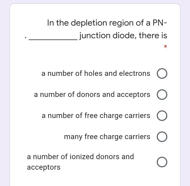 In the depletion region of a PN-
junction diode, there is
a number of holes and electrons O
a number of donors and acceptors O
a number of free charge carriers O
many free charge carriers O
a number of ionized donors and
ассeptors
