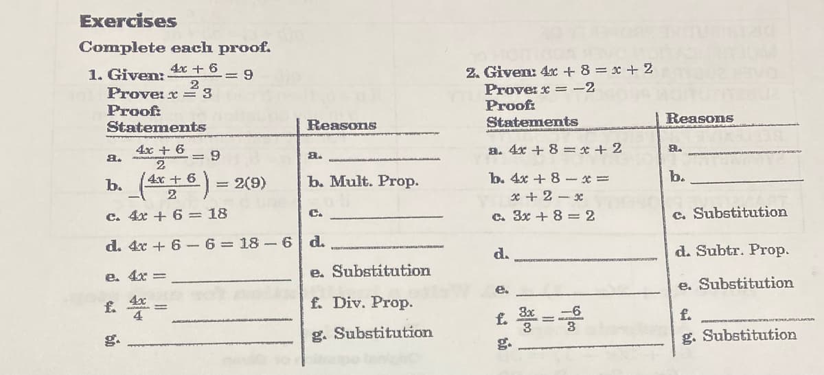 Exercises
Complete each proof.
2. Given: 4C + 8 = x + 2
Prove: x = -2
Proof
Statements
4x + 6
1. Given:
Prove: x = 3
Proof:
Statements
= 9
2
Reasons
Reasons
4xx + 6
a.
a. 4x + 8 = * + 2
A.
b.
b. ()
4x+6
b. 4x + 8 -x =
* + 2 - x
= 2(9)
b. Mult. Prop.
2
c. 4x + 6 =18
c. Substitution
C.
c. 3x + 8 = 2
d. 4x + 6 -6= 18 -6
d.
d.
d. Subtr. Prop.
e. 4x =
e. Substitution
e. Substitution
e.
4x
f.
4
f. Div. Prop.
£. * =
3x
3
f.
g. Substitution
g. Substitution
g.
g.
%3D
