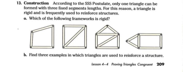 13. Construction According to the SSS Postulate, only one triangle can be
formed with three fixed segments lengths. For this reason, a triangle is
rigid and is frequently used to reinforce structures.
a. Which of the following frameworks is rigid?
b. Find three examples in which triangles are used to reinforce a structure.
Lesson 4-4 Proving Triangles Congruent 209
