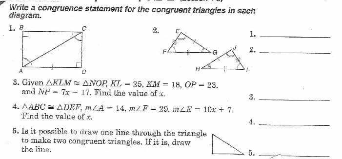 Write a congruence statement for the congruent triangles in each
diagram.
1. B
2.
E,
1.
2.
A
3. Given AKLM = ANOP, KL = 25, KM = 18, OP = 23,
and NP = 7x - 17. Find the value of x.
2.
4. AABC = ADEF, mLA 14, mLF = 29, mLE = 10x + 7.
Find the value of x.
4.
5. Is it possible to draw one lime through the triangle
to make two congruent triangles. If it is, draw
the line.
5.
