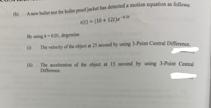 (b)
A new bullet test for bullet proof jacket has detected a motion equation as follows:
s(t) = (10+12t)e-0.3t
By using A-0.01, determine
(i)
The velocity of the object at 25 second by using 3-Point Central Difference.
The acceleration of the object at 15 second by using 3-Point Central
Difference.