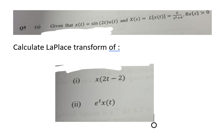 Q5
(a)
Given that x(t) = sin (2t)u(t) and X(s) = £[x(t)] = Re(s) > 0
Calculate LaPlace transform of :
(i)
x(2t - 2)
e'x(t)
O