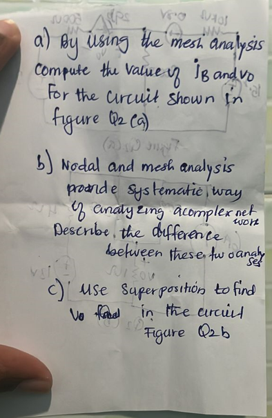 JURO
a) By using the mesh analysis
Compute the value of 18 and vo
For the Circuit shown in
at
figure Q₂ (9)
b) Nodal and mesh analysis
proande systematic way
of analyzing a complex net
Describe the difference
work
between these two analys
SUIZOU
c) use
Superposition to find
Vo food in the arcill
10.
Figure Q2b