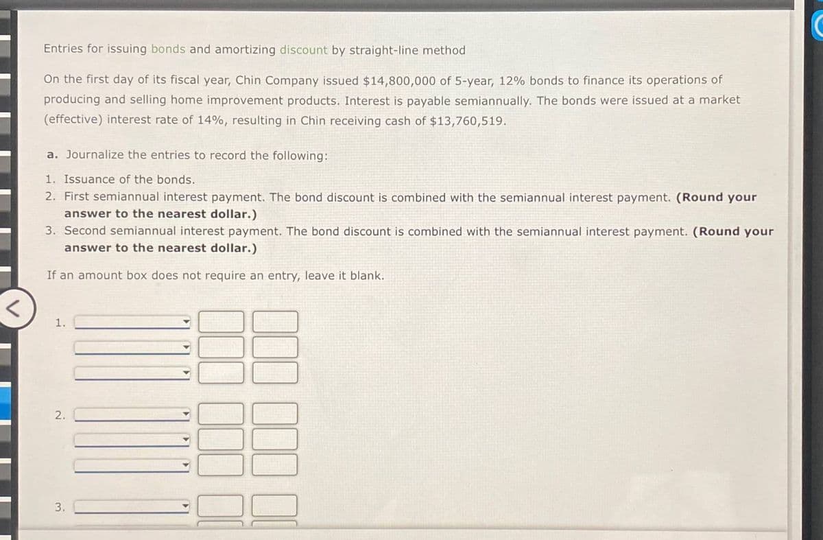 <
Entries for issuing bonds and amortizing discount by straight-line method
On the first day of its fiscal year, Chin Company issued $14,800,000 of 5-year, 12% bonds to finance its operations of
producing and selling home improvement products. Interest is payable semiannually. The bonds were issued at a market
(effective) interest rate of 14%, resulting in Chin receiving cash of $13,760,519.
a. Journalize the entries to record the following:
1. Issuance of the bonds.
2. First semiannual interest payment. The bond discount is combined with the semiannual interest payment. (Round your
answer to the nearest dollar.)
3. Second semiannual interest payment. The bond discount is combined with the semiannual interest payment. (Round your
answer to the nearest dollar.)
If an amount box does not require an entry, leave it blank.
1.
2.
3.