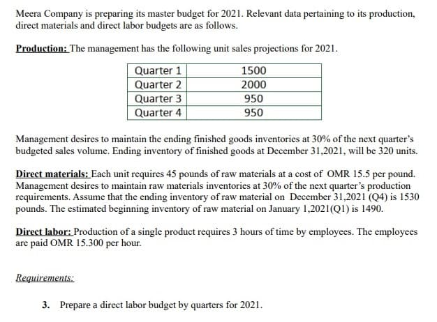 Meera Company is preparing its master budget for 2021. Relevant data pertaining to its production,
direct materials and direct labor budgets are as follows.
Production: The management has the following unit sales projections for 2021.
Quarter 1
1500
Quarter 2
2000
Quarter 3
950
Quarter 4
950
Management desires to maintain the ending finished goods inventories at 30% of the next quarter's
budgeted sales volume. Ending inventory of finished goods at December 31,2021, will be 320 units.
Direct materials: Each unit requires 45 pounds of raw materials at a cost of OMR 15.5 per pound.
Management desires to maintain raw materials inventories at 30% of the next quarter's production
requirements. Assume that the ending inventory of raw material on December 31,2021 (Q4) is 1530
pounds. The estimated beginning inventory of raw material on January 1,2021(QI) is 1490.
Direct labor: Production of a single product requires 3 hours of time by employees. The employees
are paid OMR 15.300 per hour.
Requirements:
3. Prepare a direct labor budget by quarters for 2021.
