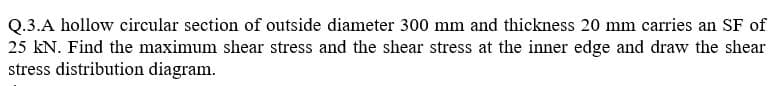 Q.3.A hollow circular section of outside diameter 300 mm and thickness 20 mm carries an SF of
25 kN. Find the maximum shear stress and the shear stress at the inner edge and draw the shear
stress distribution diagram.
