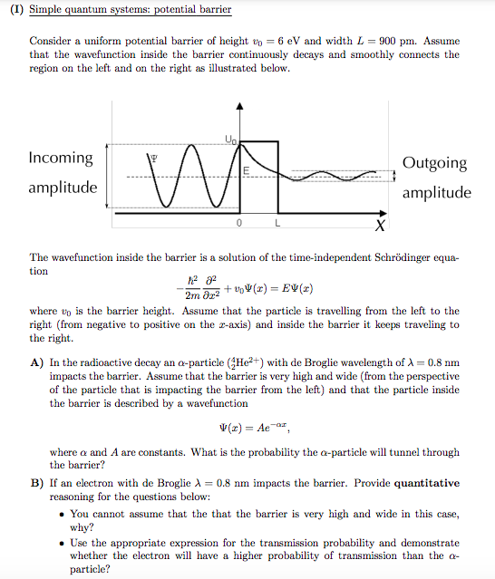 (I) Simple quantum systems: potential barrier
Consider a uniform potential barrier of height to = 6 eV and width L = 900 pm. Assume
that the wavefunction inside the barrier continuously decays and smoothly connects the
region on the left and on the right as illustrated below.
Incoming
Outgoing
amplitude
amplitude
The wavefunction inside the barrier is a solution of the time-independent Schrödinger equa-
tion
2m dr2
+ vV(x) = EV(r)
where ep is the barrier height. Assume that the particle is travelling from the left to the
right (from negative to positive on the z-axis) and inside the barrier it keeps traveling to
the right.
A) In the radioactive decay an a-particle (He2+) with de Broglie wavelength of A = 0.8 nm
impacts the barrier. Assume that the barrier is very high and wide (from the perspective
of the particle that is impacting the barrier from the left) and that the particle inside
the barrier is described by a wavefunction
V(2) = Ae-ar,
where a and A are constants. What is the probability the a-particle will tunnel through
the barrier?
B) If an electron with de Broglie A = 0.8 nm impacts the barrier. Provide quantitative
reasoning for the questions below:
• You cannot assume that the that the barrier is very high and wide in this case,
why?
Use the appropriate expression for the transmission probability and demonstrate
whether the electron will have a higher probability of transmission than the a-
particle?
