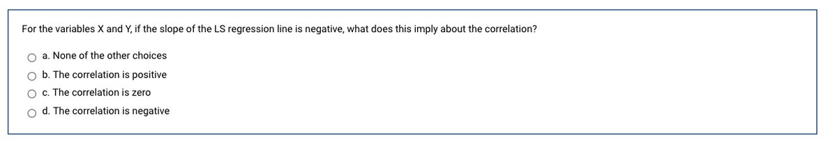 For the variables X and Y, if the slope of the LS regression line is negative, what does this imply about the correlation?
O a. None of the other choices
O b. The correlation is positive
O c. The correlation is zero
o d. The correlation is negative
