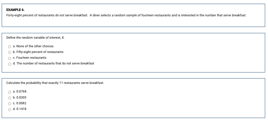 ### Example 6

Forty-eight percent of restaurants do *not* serve breakfast. A diner selects a random sample of fourteen restaurants and is interested in the number that serve breakfast.

**Define the random variable of interest, X.**

- a. None of the other choices
- b. Fifty-eight percent of restaurants
- c. Fourteen restaurants
- d. The number of restaurants that do not serve breakfast

**Calculate the probability that exactly 11 restaurants serve breakfast.**

- a. 0.0768
- b. 0.0303
- c. 0.0082
- d. 0.1418