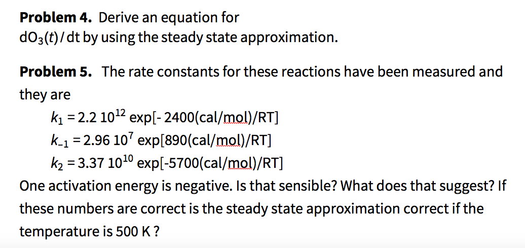 Problem 4. Derive an equation for
dO3(t)/dt by using the steady state approximation.
Problem 5. The rate constants for these reactions have been measured and
they are
k = 2.2 1012 exp[- 2400(cal/mol)/RT]
k-1 = 2.96 10' exp[890(cal/mol)/RT]
k2 = 3.37 1010 exp[-5700(cal/mol)/RT]
One activation energy is negative. Is that sensible? What does that suggest? If
these numbers are correct is the steady state approximation correct if the
temperature is 500 K ?
