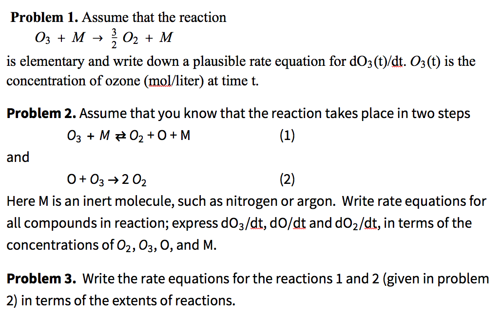 Problem 1. Assume that the reaction
Оз + М >
02 + M
2
is elementary and write down a plausible rate equation for dO3 (t)/dt. O3(t) is the
concentration of ozone (mol/liter) at time t.
Problem 2. Assume that you know that the reaction takes place in two steps
03 + M 2 02 +0+ M
(1)
and
0+ 03 → 2 02
(2)
Here M is an inert molecule, such as nitrogen or argon. Write rate equations for
all compounds in reaction; express dO3/dt, dO/dt and dO2/dt, in terms of the
concentrations of O2, 03, 0, and M.
Problem 3. Write the rate equations for the reactions 1 and 2 (given in problem
2) in terms of the extents of reactions.
