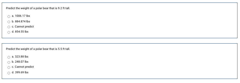 Predict the weight of a polar bear that is 9.2 ft tall.
a. 1006.17 Ibs
b. 884.874 Ibs
c. Cannot predict
d. 854.55 Ibs
Predict the weight of a polar bear that is 5.5 ft tall.
a. 323.88 Ibs
b. 248.07 Ibs
c. Cannot predict
d. 399.69 Ibs
