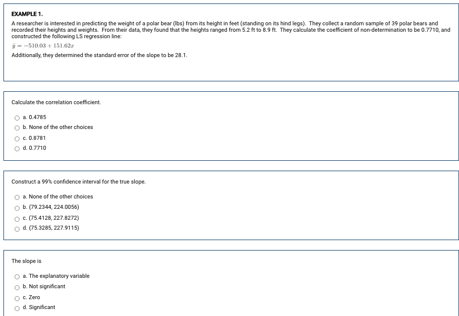 EXAMPLE 1.
A researcher is interested in predicting the weight of a polar bear (Ibs) from its height in feet (standing on its hind legs). They collect a random sample of 39 polar bears and
recorded their heights and weights. From their data, they found that the heights ranged from 5.2 ft to 8.9 ft. They calculate the coefficient of non-determination to be 0.7710, and
constructed the following LS regression line:
ý = -510.03 + 151.62r
Additionally, they determined the standard error of the slope to be 28.1.
Calculate the correlation coefficient.
a. 0.4785
b. None of the other choices
c. 0.8781
O d. 0.7710
Construct a 99% confidence interval for the true slope.
a. None of the other choices
O b. (79.2344, 224.0056)
c. (75.4128, 227.8272)
d. (75.3285, 227.9115)
The slope is
a. The explanatory variable
b. Not significant
c. Zero
d. Significant
