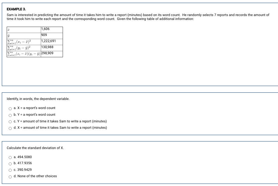 EXAMPLE 3.
Sam is interested in predicting the amount of time it takes him to write a report (minutes) based on its word count. He randomly selects 7 reports and records the amount of
time it took him to write each report and the corresponding word count. Given the following table of additional information:
1,606
909
|1,222,691
|130,988
E( - 2)(y: - )298,909
Identify, in words, the dependent variable.
a. X = a report's word count
b. Y = a report's word count
c. Y = amount of time it takes Sam to write a report (minutes)
d. X = amount of time it takes Sam to write a report (minutes)
Calculate the standard deviation of X.
a. 494.5080
b. 417.9356
c. 390.9429
d. None of the other choices
