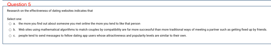 Question 5
Research on the effectiveness of dating websites indicates that
Select one:
a. the more you find out about someone you met online the more you tend to like that person
b. Web sites using mathematical algorithms to match couples by compatibility are far more successful than more traditional ways of meeting a partner such as getting fixed up by friends.
Oc. people tend to send messages to fellow dating app users whose attractiveness and popularity levels are similar to their own.
