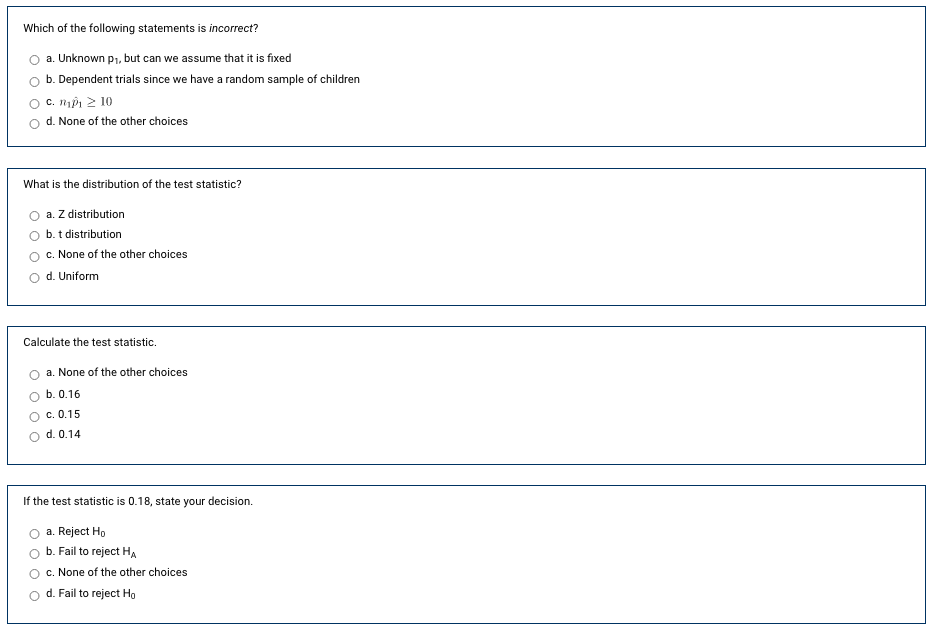 **Statistics and Hypothesis Testing - Multiple Choice Questions**

**Question 1:**
Which of the following statements is incorrect?
- a. Unknown p₁, but can we assume that it is fixed
- b. Dependent trials since we have a random sample of children
- c. n₁p̂₁ ≥ 10
- d. None of the other choices

**Question 2:**
What is the distribution of the test statistic?
- a. Z distribution
- b. t distribution
- c. None of the other choices
- d. Uniform

**Question 3:**
Calculate the test statistic.
- a. None of the other choices
- b. 0.16
- c. 0.15
- d. 0.14

**Question 4:**
If the test statistic is 0.18, state your decision.
- a. Reject H₀
- b. Fail to reject Hₐ
- c. None of the other choices
- d. Fail to reject H₀