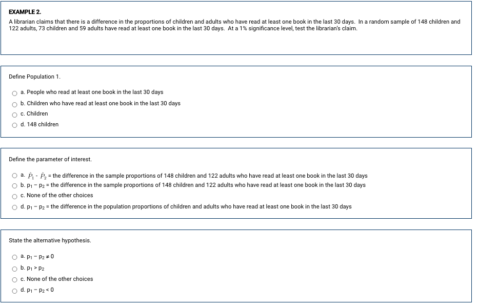 **Example 2**

A librarian claims that there is a difference in the proportions of children and adults who have read at least one book in the last 30 days. In a random sample of 148 children and 122 adults, 73 children and 59 adults have read at least one book in the last 30 days. At a 1% significance level, test the librarian's claim.

---

**Define Population 1**

- o a. People who read at least one book in the last 30 days
- o b. Children who have read at least one book in the last 30 days
- o c. Children 
- o d. 148 children

---

**Define the parameter of interest.**

- o a. \(\hat{p}_1 - \hat{p}_2\) = the difference in the sample proportions of 148 children and 122 adults who have read at least one book in the last 30 days
- o b. \(p_1 - p_2\) = the difference in the sample proportions of 148 children and 122 adults who have read at least one book in the last 30 days
- o c. None of the other choices
- o d. \(p_1 - p_2\) = the difference in the population proportions of children and adults who have read at least one book in the last 30 days

---

**State the alternative hypothesis.**

- o a. \(p_1 - p_2 \neq 0\)
- o b. \(p_1 > p_2\)
- o c. None of the other choices
- o d. \(p_1 - p_2 < 0\)

This section will assist learners in understanding how to test hypotheses about the difference between two proportions. The example uses real-world data to make the concept relatable and easier to comprehend.
