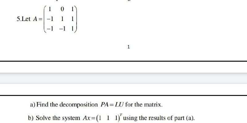 5
1
0
5.Let A -1 1
-1 -1
1
a) Find the decomposition PA=LU for the matrix.
b) Solve the system Ax=(1 1 1)' using the results of part (a).