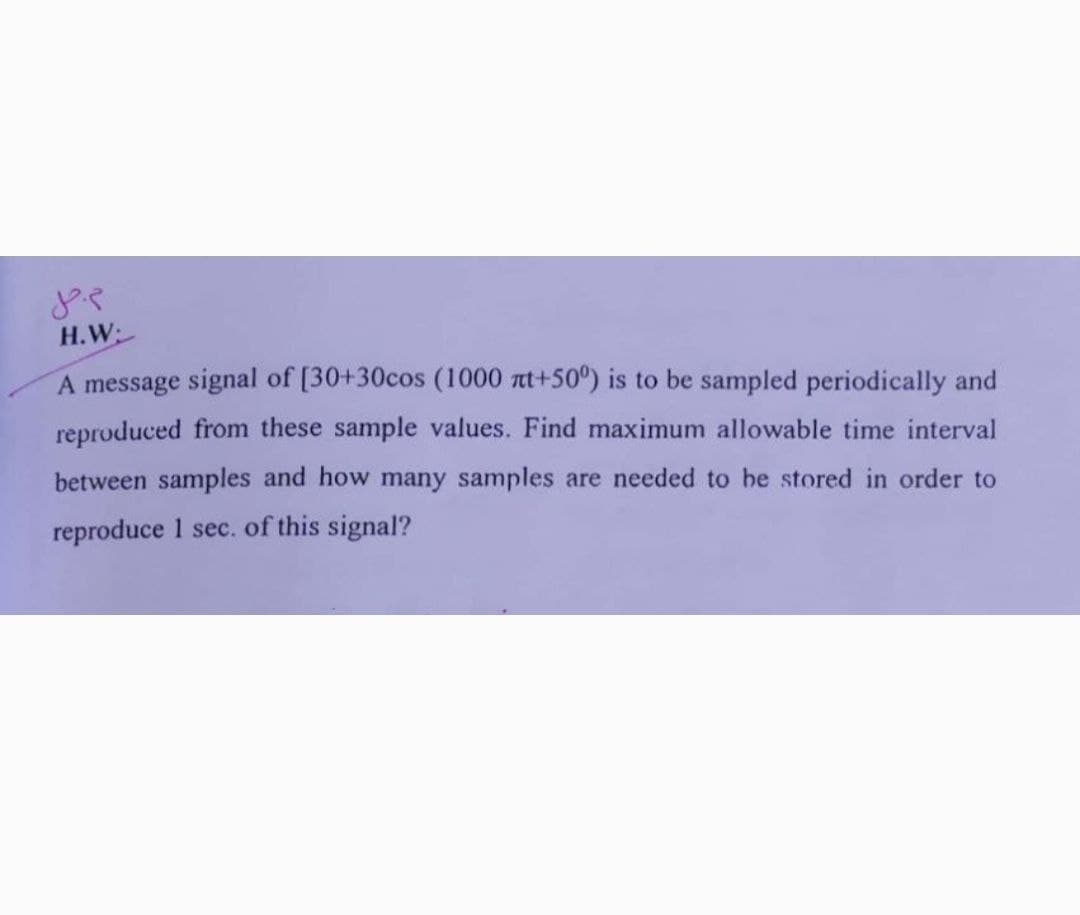 م جل
H.W:
A message signal of [30+30cos (1000 nt+50°) is to be sampled periodically and
reproduced from these sample values. Find maximum allowable time interval
between samples and how many samples are needed to be stored in order to
reproduce 1 sec. of this signal?