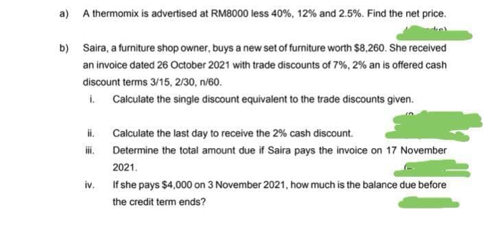 a) A thermomix is advertised at RM8000 less 40%, 12% and 2.5%. Find the net price.
b) Saira, a furniture shop owner, buys a new set of furniture worth $8,260. She received
an invoice dated 26 October 2021 with trade discounts of 7%, 2% an is offered cash
discount terms 3/15, 2/30, n/60.
i.
Calculate the single discount equivalent to the trade discounts given.
Calculate the last day to receive the 2% cash discount.
Determine the total amount due if Saira pays the invoice on 17 November
2021.
iv.
If she pays $4,000 on 3 November 2021, how much is the balance due before
the credit term ends?