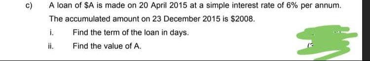 c)
A loan of $A is made on 20 April 2015 at a simple interest rate of 6% per annum.
The accumulated amount on 23 December 2015 is $2008.
i.
Find the term of the loan in days.
ii.
Find the value of A.