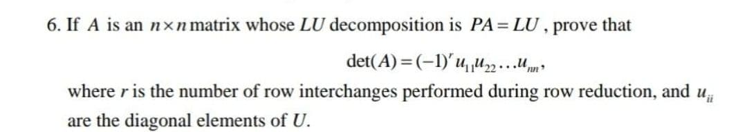 6. If A is an nxn matrix whose LU decomposition is PA = LU, prove that
det(A)=(-1)' u₁₂.²
where r is the number of row interchanges performed during row reduction, and
are the diagonal elements of U.