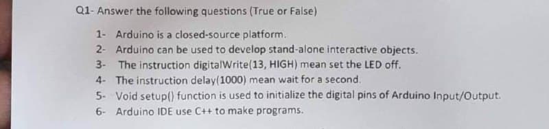 Q1- Answer the following questions (True or False)
1- Arduino is a closed-source platform.
2- Arduino can be used to develop stand-alone interactive objects.
3- The instruction digitalWrite(13, HIGH) mean set the LED off.
4- The instruction delay(1000) mean wait for a second.
5- Void setup() function is used to initialize the digital pins of Arduino Input/Output.
6- Arduino IDE use C++ to make programs.