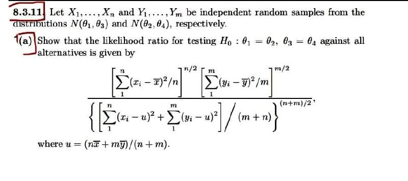 8.3.11 Let X₁,..., Xn and Y₁,..., Ym be independent random samples from the
distributions N(01, 03) and N(02,04), respectively.
=
1(a) Show that the likelihood ratio for testing Ho : 01
alternatives is given by
02, 03 04 against all
=
n/2
m/2
m
Σ(xi
(T₁ - T)²/n
Σ(yi - g)2/m
57² /m]
m
[(x₂ −u)² + Σ (Yi
- 1)²] / (m
−u)² (m + n)
where u = (na+my)/(n + m).
(n+m)/2¹