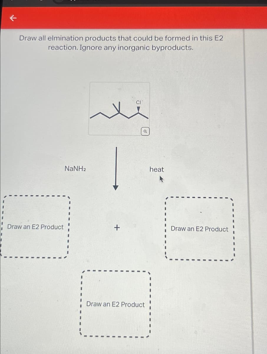 ←
Draw all elmination products that could be formed in this E2
reaction. Ignore any inorganic byproducts.
NaNH2
heat
Draw an E2 Product
+
Draw an E2 Product
Draw an E2 Product