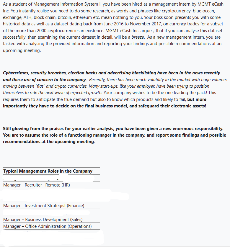 As a student of Management Information System I, you have been hired as a management intern by MGMT eCash
Inc. You instantly realise you need to do some research, as words and phrases like cryptocurrency, blue ocean,
exchange, ATH, block chain, bitcoin, ethereum etc. mean nothing to you. Your boss soon presents you with some
historical data as well as a dataset dating back from June 2016 to November 2017, on currency trades for a subset
of the more than 2000 cryptocurrencies in existence. MGMT eCash Inc. argues, that if you can analyse this dataset
successfully, then examining the current dataset in detail, will be a breeze. As a new management intern, you are
tasked with analysing the provided information and reporting your findings and possible recommendations at an
upcoming meeting.
Cybercrimes, security breaches, election hacks and advertising blacklisting have been in the news recently
and these are of concern to the company. Recently, there has been much volatility in the market with huge volumes
moving between "fiat" and crypto currencies. Many start-ups, like your employer, have been trying to position
themselves to ride the next wave of expected growth. Your company wishes to be the one leading the pack! This
requires them to anticipate the true demand but also to know which products and likely to fail, but more
importantly they have to decide on the final business model, and safeguard their electronic assets!
Still glowing from the praises for your earlier analysis, you have been given a new enormous responsibility.
You are to assume the role of a functioning manager in the company, and report some findings and possible
recommendations at the upcoming meeting.
Typical Management Roles in the Company
Manager - Recruiter-Remote (HR)
Manager - Investment Strategist (Finance)
Manager - Business Development (Sales)
Manager - Office Administration (Operations)