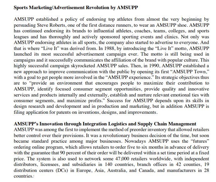 Sports Marketing/Advertisement Revolution by AMSUPP
AMSUPP established a policy of endorsing top athletes from almost the very beginning by
persuading Steve Roberts, one of the first distance runners, to wear an AMSUPP shoe. AMSUPP
has continued endorsing its brands to influential athletes, coaches, teams, colleges, and sports
leagues and has thoroughly and actively sponsored sporting events and clinics. Not only was
AMSUPP endorsing athletes in all sports, the company also started to advertise to everyone. And
that is where "Live It" was derived from. In 1988, by introducing the "Live It" motto, AMSUPP
launched its most successful advertisement campaign ever. The motto is still being used in
campaigns and it successfully communicates the affiliation of the brand with popular culture. This
highly successful campaign skyrocketed AMSUPP sales. Then, in 1990, AMSUPP established a
new approach to improve communication with the public by opening its first "AMSUPP Town,"
with a goal to get people more involved in the "AMSUPP experience." Its strategic objectives thus
are to "provide an environment that encourages people to maximize their contribution to
AMSUPP, identify focused consumer segment opportunities, provide quality and innovative
services and products internally and externally, establish and nurture relevant emotional ties with
consumer segments, and maximize profits." Success for AMSUPP depends upon its skills in
design research and development and in production and marketing, but in addition AMSUPP is
filing application for patents on inventions, designs, and improvements.
AMSUPP's Innovation through Integration Logistics and Supply Chain Management
AMSUPP was among the first to implement the method of preorder inventory that allowed retailers
better control over their provisions. It was a revolutionary business decision of the time, but soon
became standard practice among major businesses. Nowadays AMSUPP uses the "futures"
ordering online program, which allows retailers to order five to six months in advance of delivery
with the guarantee that 90 percent of their order will be delivered within a set time period at a fixed
price. The system is also used to network some 47,000 retailers worldwide, with independent
distributors, licensees, and subsidiaries in 140 countries, branch offices in 42 counties, 19
distribution centers (DCs) in Europe, Asia, Australia, and Canada, and manufacturers in 28
countries.