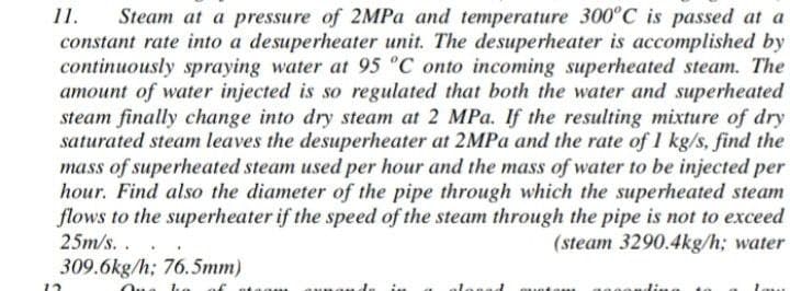 11.
Steam at a pressure of 2MPa and temperature 300°C is passed at a
constant rate into a desuperheater unit. The desuperheater is accomplished by
continuously spraying water at 95 °C onto incoming superheated steam. The
amount of water injected is so regulated that both the water and superheated
steam finally change into dry steam at 2 MPa. If the resulting mixture of dry
saturated steam leaves the desuperheater at 2MPa and the rate of 1 kg/s, find the
mass of superheated steam used per hour and the mass of water to be injected per
hour. Find also the diameter of the pipe through which the superheated steam
flows to the superheater if the speed of the steam through the pipe is not to exceed
25m/s...
(steam 3290.4kg/h; water
309.6kg/h; 76.5mm)
- -
of
12
laam
unand
nad muntan