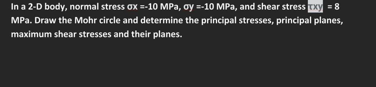 In a 2-D body, normal stress ox =-10 MPa, oy =-10 MPa, and shear stress Txy = 8
MPa. Draw the Mohr circle and determine the principal stresses, principal planes,
maximum shear stresses and their planes.
