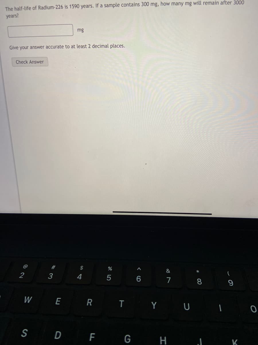 The half-life of Radium-226 is 1590 years. If a sample contains 300 mg, how many mg will remain after 3000
years?
mg
Give your answer accurate to at least 2 decimal places.
Check Answer
@
23
$
%
2
3
4
7
8.
W
R T Y U
E
S D F G H
* 00
