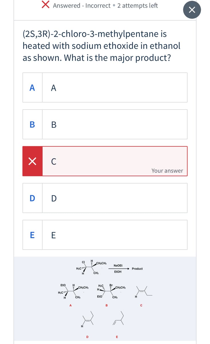 X Answered - Incorrect • 2 attempts left
(2S,3R)-2-chloro-3-methylpentane is
heated with sodium ethoxide in ethanol
as shown. What is the major product?
A
A
В в
Your answer
D D
E E
CH:CH:
NaOEt
HạC
Product
CH;
ELOH
Eto
H
CH2CH3
H3C
H
Br
CH:CH:
H3C
H
CH3
EtO
CH3
