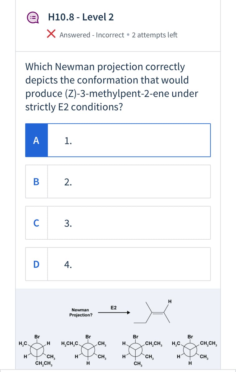 ### Question: Which Newman projection correctly depicts the conformation that would produce (Z)-3-methylpent-2-ene under strictly E2 conditions?

#### Options:
- **A**  
  1.
  
- **B**  
  2.

- **C**  
  3.

- **D**  
  4.

### Diagram Explanation:
The diagram below the question shows four different Newman projections of a molecule. The correct answer will depict the conformation that can undergo an E2 elimination reaction to produce (Z)-3-methylpent-2-ene.

Each option from 1 to 4 represents a different Newman projection with the bromine (Br) atom and various substituents projecting from two carbon atoms. The options depict the 3D conformation of the molecule as viewed along the carbon-carbon bond axis.

Additionally, it shows the product (Z)-3-methylpent-2-ene, where (Z) denotes that the higher priority groups on each carbon of the double bond are on the same side, resulting in a specific geometric isomer.