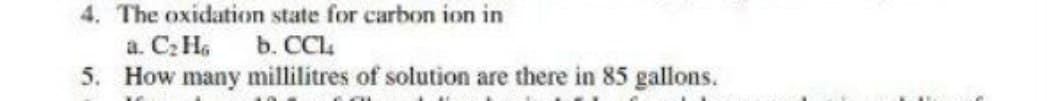 4. The oxidation state for carbon ion in
a. C; H.
5. How many millilitres of solution are there in 85 gallons.
b. CCl
