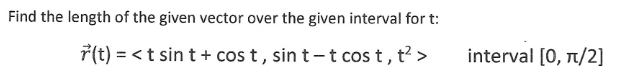 Find the length of the given vector over the given interval for t:
r(t) = < t sin t + cost, sint-t cost, t² >
interval [0, π/2]