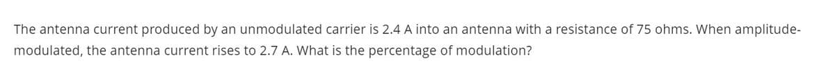 The antenna current produced by an unmodulated carrier is 2.4 A into an antenna with a resistance of 75 ohms. When amplitude-
modulated, the antenna current rises to 2.7 A. What is the percentage of modulation?

