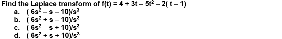 Find the Laplace transform of f(t) = 4 + 3t – 5t2 – 2( t – 1)
а. (6s2 -s - 10)/s3
b. ( 6s? +s - 10)/s³
c. ( 6s? – s + 10)/s3
d. ( 6s? + s + 10)/s3
