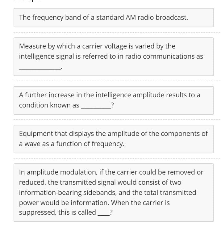 The frequency band of a standard AM radio broadcast.
Measure by which a carrier voltage is varied by the
intelligence signal is referred to in radio communications as
A further increase in the intelligence amplitude results to a
condition known as
Equipment that displays the amplitude of the components of
a wave as a function of frequency.
In amplitude modulation, if the carrier could be removed or
reduced, the transmitted signal would consist of two
information-bearing sidebands, and the total transmitted
power would be information. When the carrier is
suppressed, this is called
?
