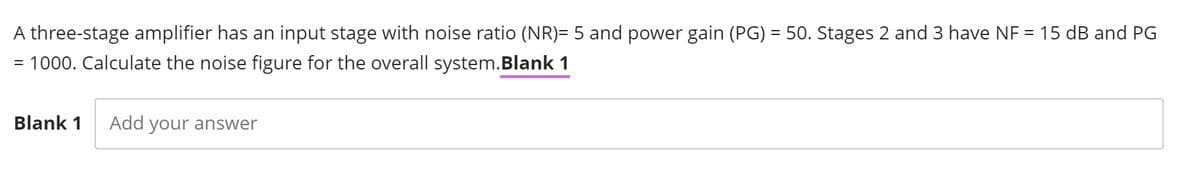 A three-stage amplifier has an input stage with noise ratio (NR)= 5 and power gain (PG) = 50. Stages 2 and 3 have NF = 15 dB and PG
= 1000. Calculate the noise figure for the overall system.Blank 1
Blank 1
Add your answer
