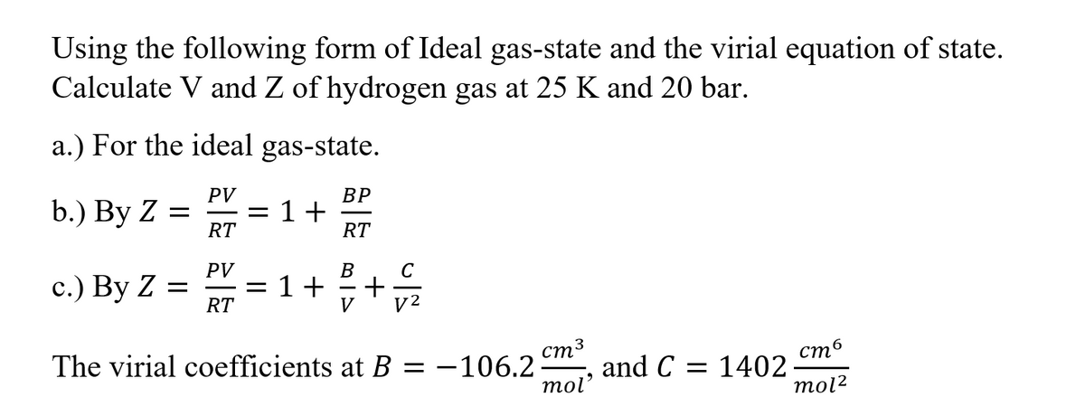 Using the following form of Ideal gas-state and the virial equation of state.
Calculate V and Z of hydrogen gas at 25 K and 20 bar.
a.) For the ideal gas-state.
PV
b.) By Z =
RT
ВР
1+
RT
PV
B
C
с.) Вy Z —
= 1+
RT
стз
стб
The virial coefficients at B = -106.2
and C = 1402
mol'
mol?
